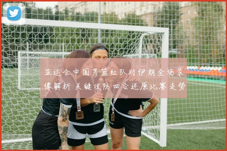 亚运会中国男篮红队对伊朗全场录像解析 关键攻防回合还原比赛走势